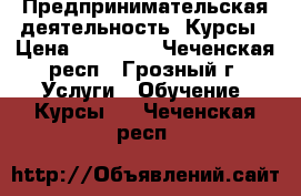 Предпринимательская деятельность. Курсы › Цена ­ 15 000 - Чеченская респ., Грозный г. Услуги » Обучение. Курсы   . Чеченская респ.